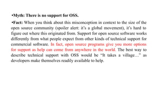 •Myth: There is no support for OSS.
•Fact: When you think about this misconception in context to the size of the
open source community (spoiler alert: it’s a global movement), it’s hard to
figure out where this originated from. Support for open source software works
differently from what people expect from other kinds of technical support for
commercial software. In fact, open source programs give you more options
for support as help can come from anywhere in the world. The best way to
describe technical support with OSS would be “It takes a village…” as
developers make themselves readily available to help.
 