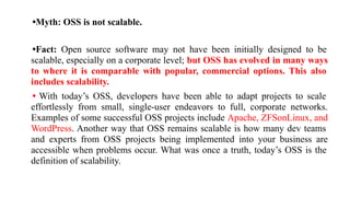 •Myth: OSS is not scalable.
•Fact: Open source software may not have been initially designed to be
scalable, especially on a corporate level; but OSS has evolved in many ways
to where it is comparable with popular, commercial options. This also
includes scalability.
• With today’s OSS, developers have been able to adapt projects to scale
effortlessly from small, single-user endeavors to full, corporate networks.
Examples of some successful OSS projects include Apache, ZFSonLinux, and
WordPress. Another way that OSS remains scalable is how many dev teams
and experts from OSS projects being implemented into your business are
accessible when problems occur. What was once a truth, today’s OSS is the
definition of scalability.
 