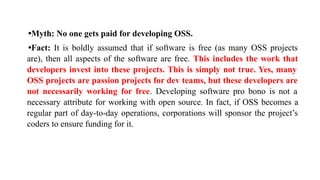 •Myth: No one gets paid for developing OSS.
•Fact: It is boldly assumed that if software is free (as many OSS projects
are), then all aspects of the software are free. This includes the work that
developers invest into these projects. This is simply not true. Yes, many
OSS projects are passion projects for dev teams, but these developers are
not necessarily working for free. Developing software pro bono is not a
necessary attribute for working with open source. In fact, if OSS becomes a
regular part of day-to-day operations, corporations will sponsor the project’s
coders to ensure funding for it.
 