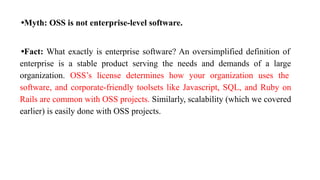 •Myth: OSS is not enterprise-level software.
•Fact: What exactly is enterprise software? An oversimplified definition of
enterprise is a stable product serving the needs and demands of a large
organization. OSS’s license determines how your organization uses the
software, and corporate-friendly toolsets like Javascript, SQL, and Ruby on
Rails are common with OSS projects. Similarly, scalability (which we covered
earlier) is easily done with OSS projects.
 