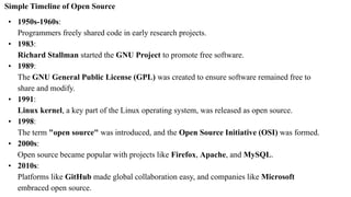 Simple Timeline of Open Source
• 1950s-1960s:
Programmers freely shared code in early research projects.
• 1983:
Richard Stallman started the GNU Project to promote free software.
• 1989:
The GNU General Public License (GPL) was created to ensure software remained free to
share and modify.
• 1991:
Linux kernel, a key part of the Linux operating system, was released as open source.
• 1998:
The term "open source" was introduced, and the Open Source Initiative (OSI) was formed.
• 2000s:
Open source became popular with projects like Firefox, Apache, and MySQL.
• 2010s:
Platforms like GitHub made global collaboration easy, and companies like Microsoft
embraced open source.
 