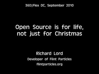 360|Flex DC, September 2010




Open Source is for life,
not just for Christmas


         Richard Lord
    Developer of Flint Particles
         flintparticles.org
 