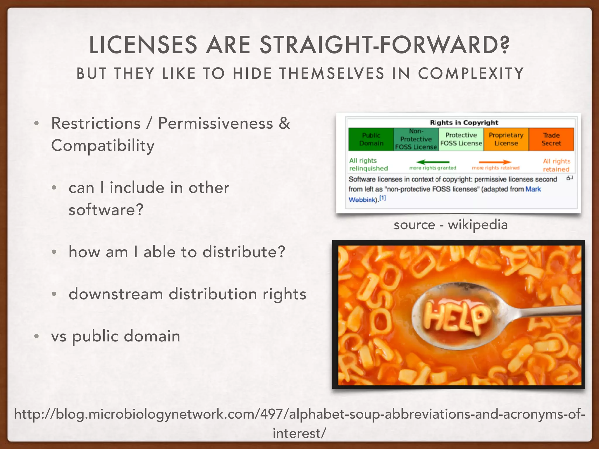 BUT THEY LIKE TO HIDE THEMSELVES IN COMPLEXITY
LICENSES ARE STRAIGHT-FORWARD?
• Restrictions / Permissiveness &
Compatibility
• can I include in other
software?
• how am I able to distribute?
• downstream distribution rights
• vs public domain
http://blog.microbiologynetwork.com/497/alphabet-soup-abbreviations-and-acronyms-of-
interest/
source - wikipedia
 
