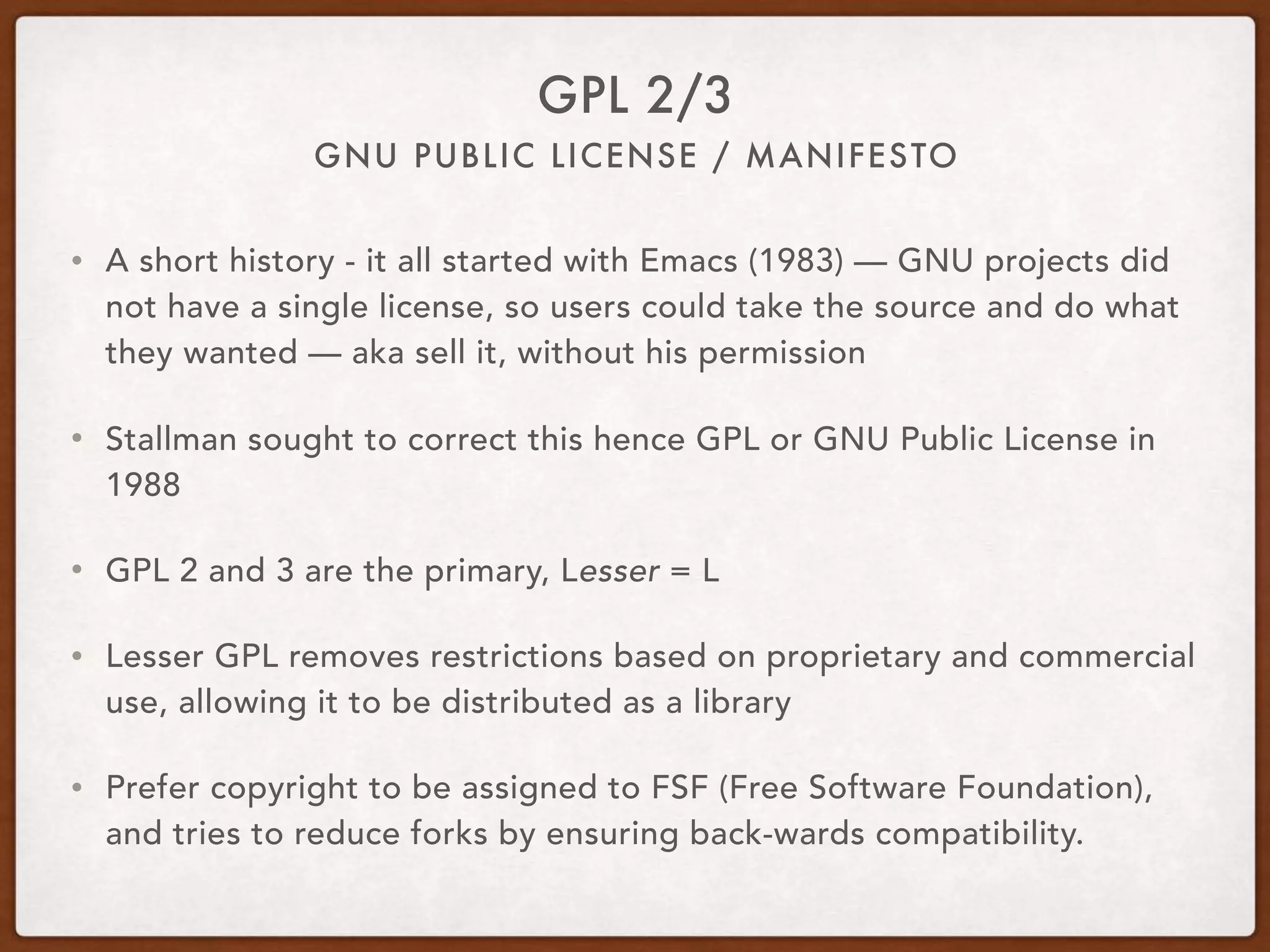 GNU PUBLIC LICENSE / MANIFESTO
GPL 2/3
• A short history - it all started with Emacs (1983) — GNU projects did
not have a single license, so users could take the source and do what
they wanted — aka sell it, without his permission
• Stallman sought to correct this hence GPL or GNU Public License in
1988
• GPL 2 and 3 are the primary, Lesser = L
• Lesser GPL removes restrictions based on proprietary and commercial
use, allowing it to be distributed as a library
• Prefer copyright to be assigned to FSF (Free Software Foundation),
and tries to reduce forks by ensuring back-wards compatibility.
 