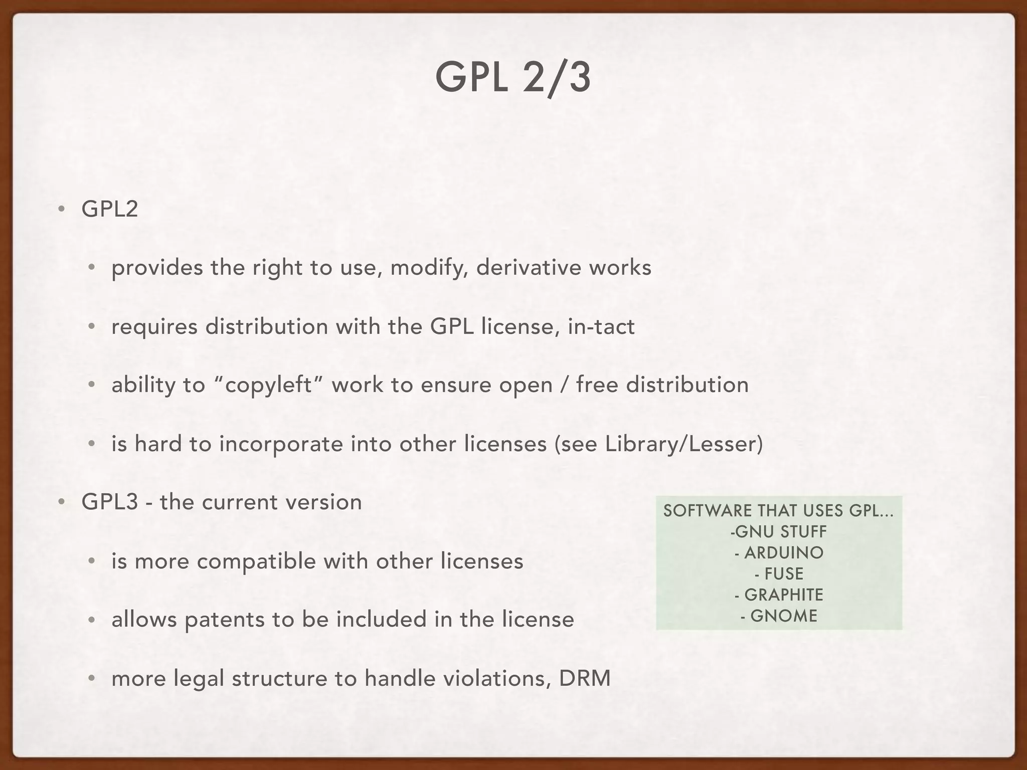 GPL 2/3
• GPL2
• provides the right to use, modify, derivative works
• requires distribution with the GPL license, in-tact
• ability to “copyleft” work to ensure open / free distribution
• is hard to incorporate into other licenses (see Library/Lesser)
• GPL3 - the current version
• is more compatible with other licenses
• allows patents to be included in the license
• more legal structure to handle violations, DRM
SOFTWARE THAT USES GPL…
-GNU STUFF
- ARDUINO
- FUSE
- GRAPHITE
- GNOME
 