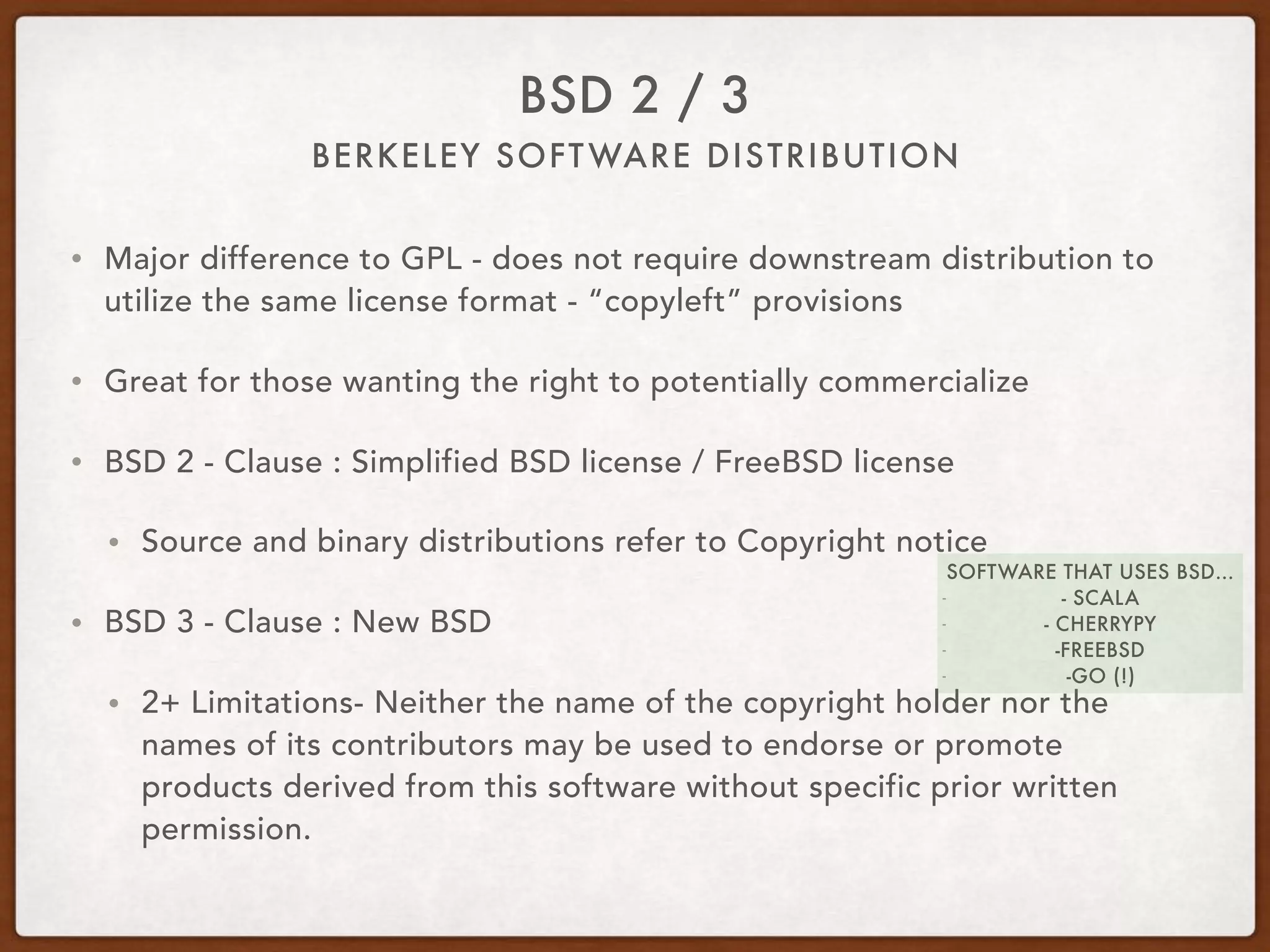 BERKELEY SOFTWARE DISTRIBUTION
BSD 2 / 3
• Major difference to GPL - does not require downstream distribution to
utilize the same license format - “copyleft” provisions
• Great for those wanting the right to potentially commercialize
• BSD 2 - Clause : Simplified BSD license / FreeBSD license
• Source and binary distributions refer to Copyright notice
• BSD 3 - Clause : New BSD
• 2+ Limitations- Neither the name of the copyright holder nor the
names of its contributors may be used to endorse or promote
products derived from this software without specific prior written
permission.
SOFTWARE THAT USES BSD…
- - SCALA
- - CHERRYPY
- -FREEBSD
- -GO (!)
 