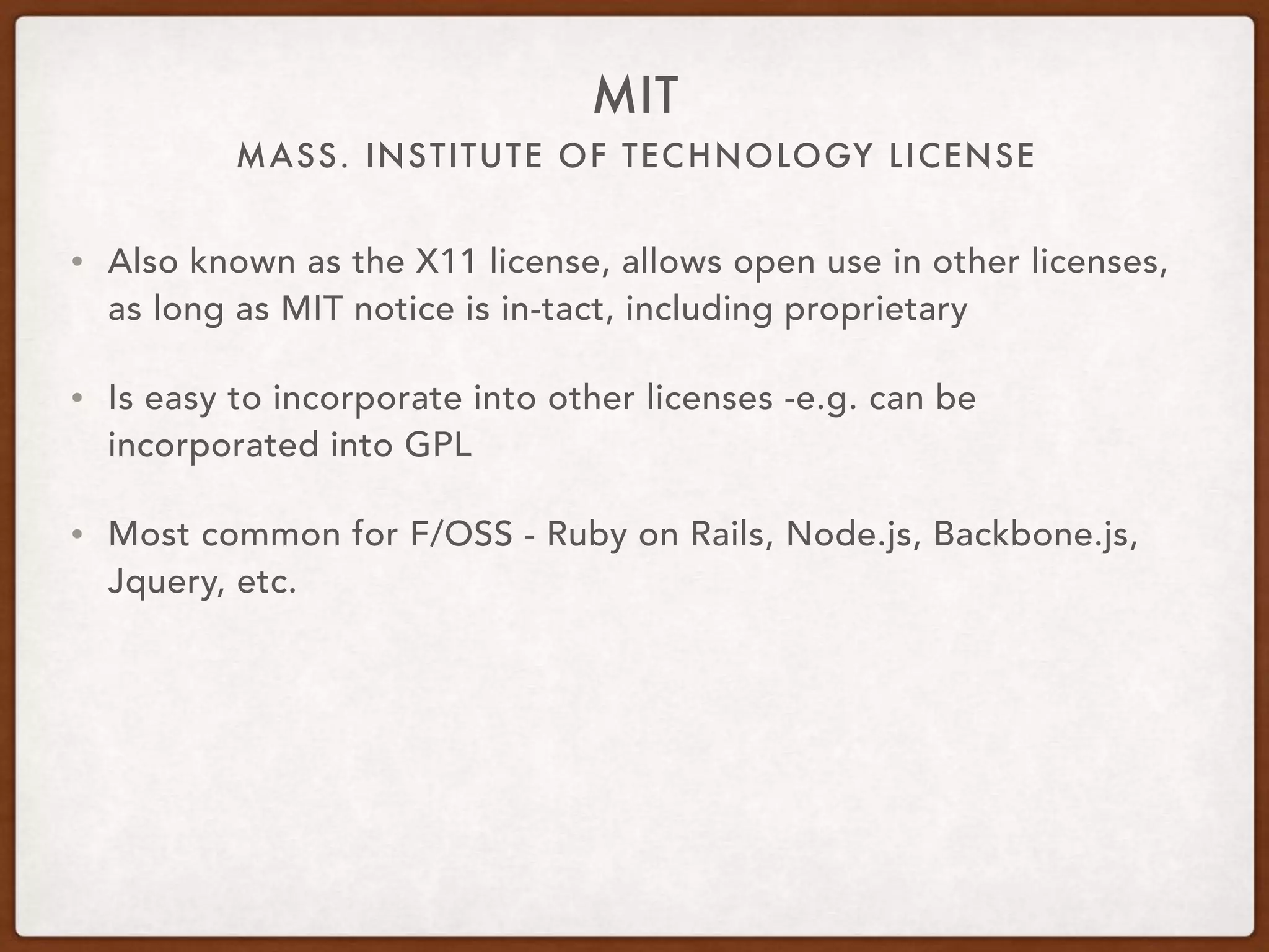 MASS. INSTITUTE OF TECHNOLOGY LICENSE
MIT
• Also known as the X11 license, allows open use in other licenses,
as long as MIT notice is in-tact, including proprietary
• Is easy to incorporate into other licenses -e.g. can be
incorporated into GPL
• Most common for F/OSS - Ruby on Rails, Node.js, Backbone.js,
Jquery, etc.
 