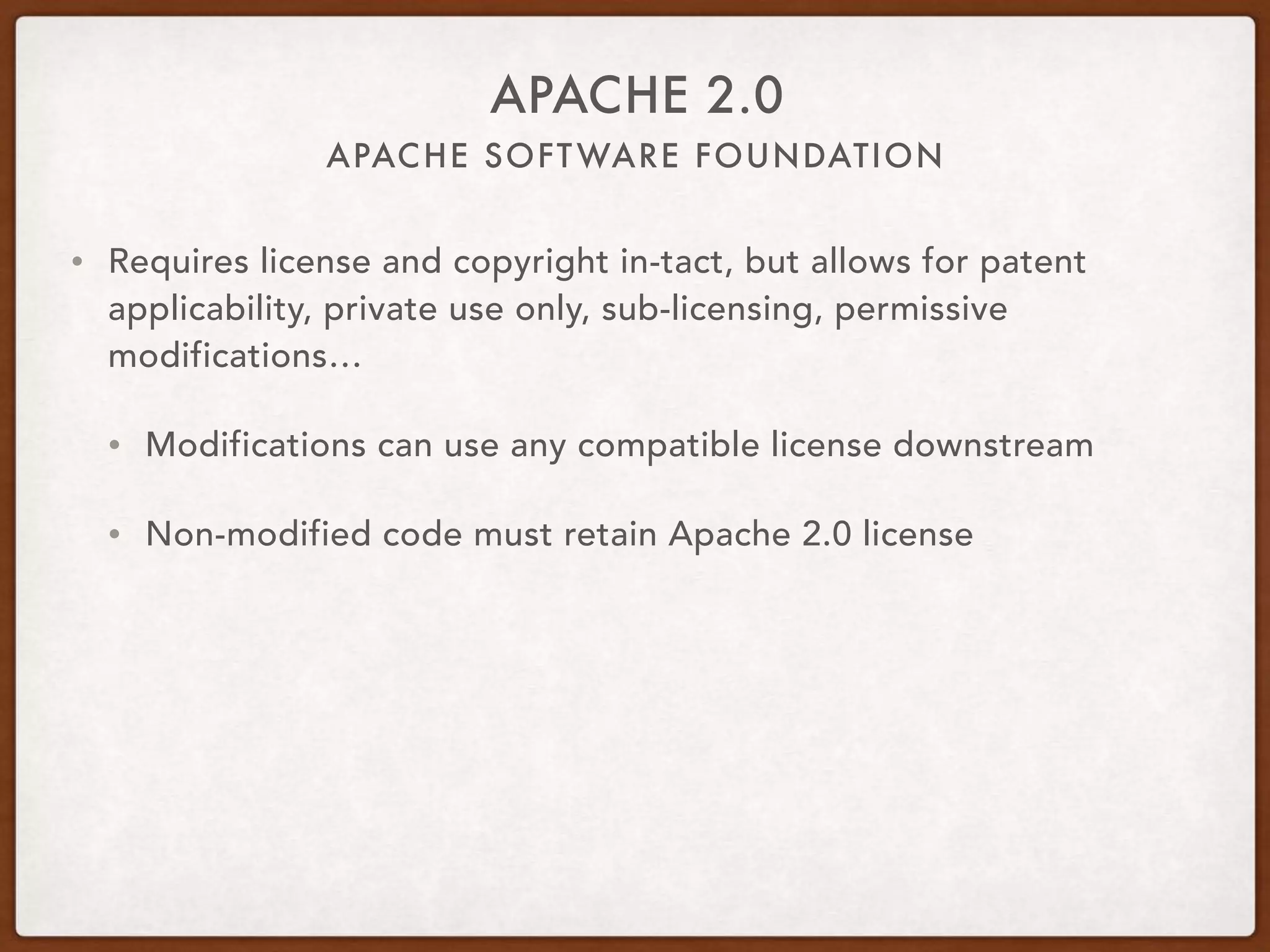 APACHE SOFTWARE FOUNDATION
APACHE 2.0
• Requires license and copyright in-tact, but allows for patent
applicability, private use only, sub-licensing, permissive
modifications…
• Modifications can use any compatible license downstream
• Non-modified code must retain Apache 2.0 license
 