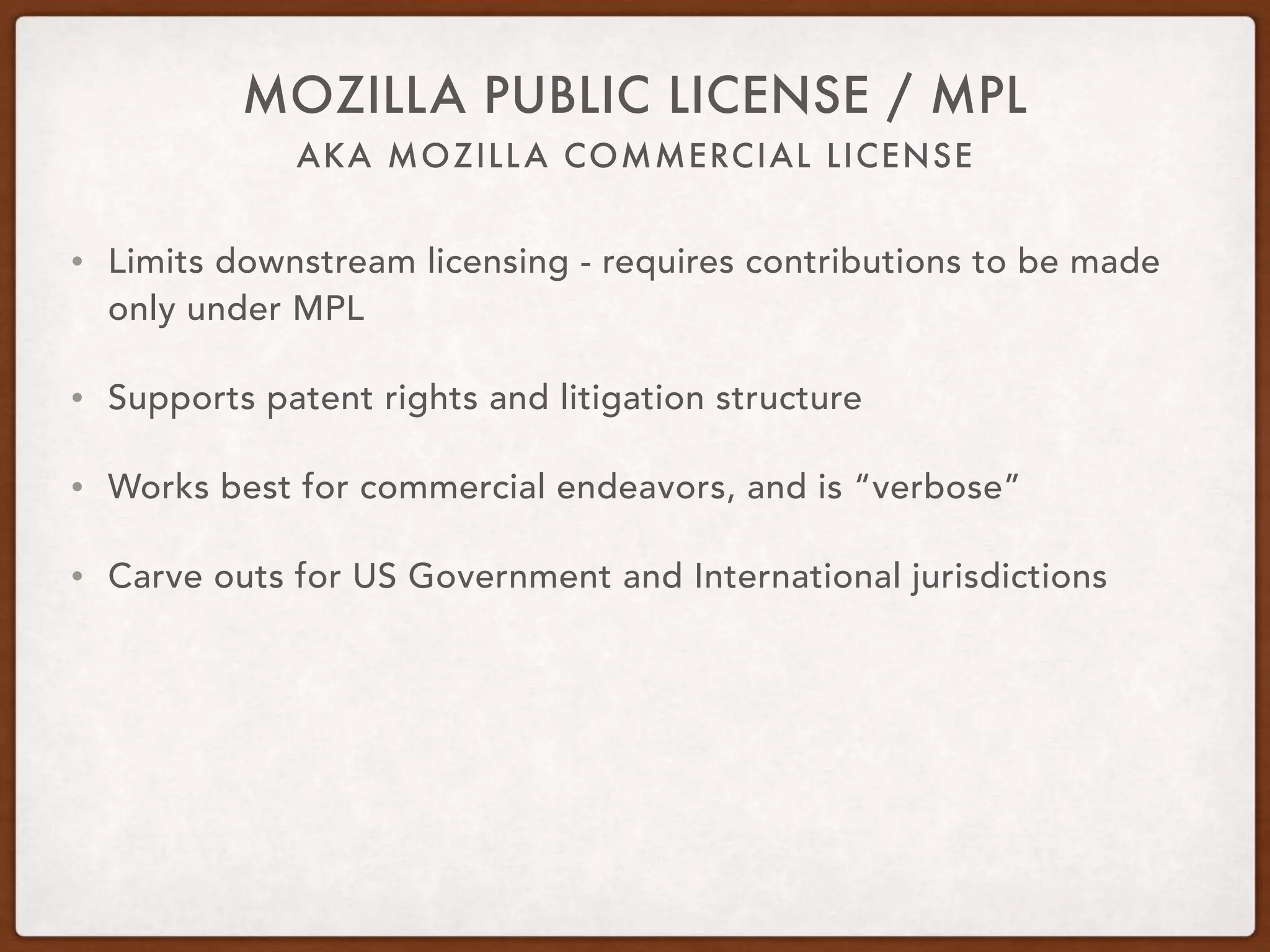 AKA MOZILLA COMMERCIAL LICENSE
MOZILLA PUBLIC LICENSE / MPL
• Limits downstream licensing - requires contributions to be made
only under MPL
• Supports patent rights and litigation structure
• Works best for commercial endeavors, and is “verbose”
• Carve outs for US Government and International jurisdictions
 