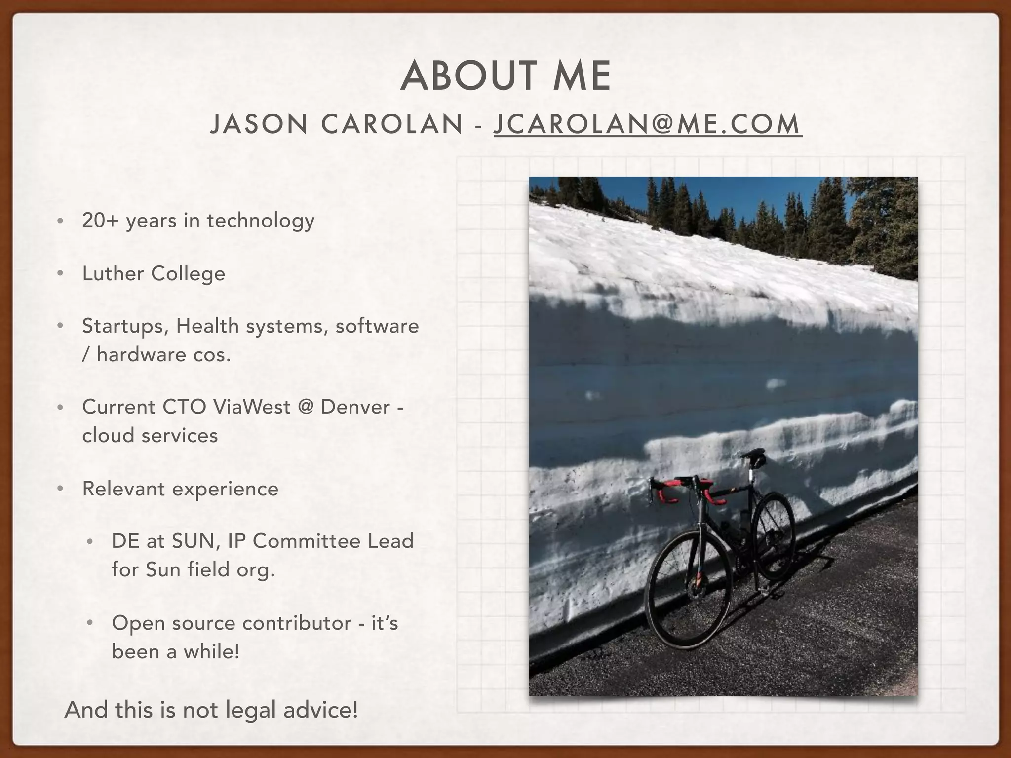 JASON CAROLAN - JCAROLAN@ME.COM
ABOUT ME
• 20+ years in technology
• Luther College
• Startups, Health systems, software
/ hardware cos.
• Current CTO ViaWest @ Denver -
cloud services
• Relevant experience
• DE at SUN, IP Committee Lead
for Sun field org.
• Open source contributor - it’s
been a while!
And this is not legal advice!
 