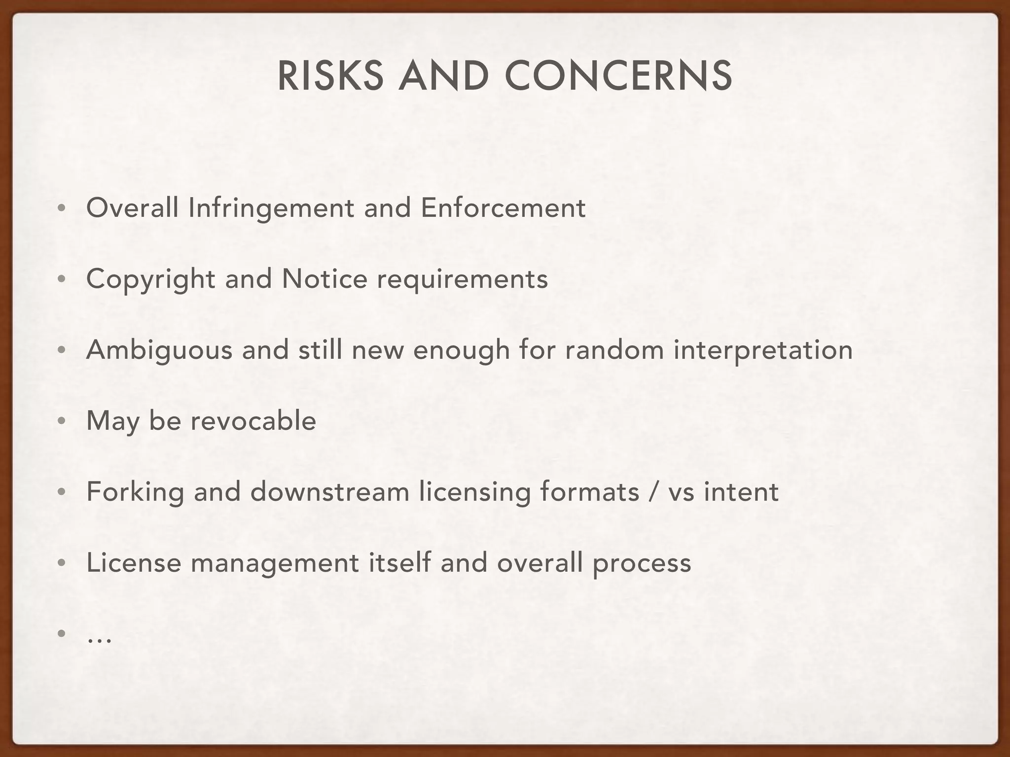RISKS AND CONCERNS
• Overall Infringement and Enforcement
• Copyright and Notice requirements
• Ambiguous and still new enough for random interpretation
• May be revocable
• Forking and downstream licensing formats / vs intent
• License management itself and overall process
• …
 