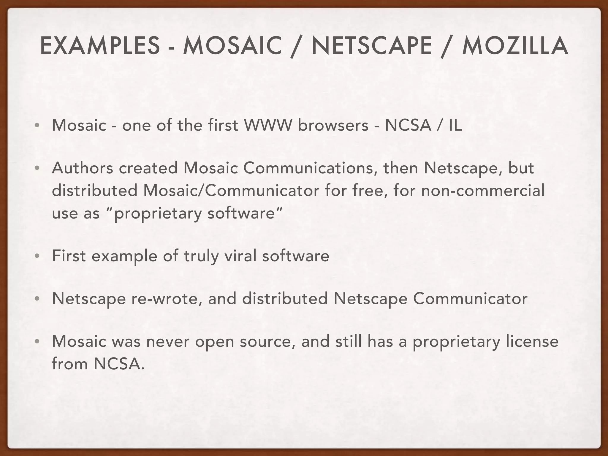 EXAMPLES - MOSAIC / NETSCAPE / MOZILLA
• Mosaic - one of the first WWW browsers - NCSA / IL
• Authors created Mosaic Communications, then Netscape, but
distributed Mosaic/Communicator for free, for non-commercial
use as “proprietary software”
• First example of truly viral software
• Netscape re-wrote, and distributed Netscape Communicator
• Mosaic was never open source, and still has a proprietary license
from NCSA.
 