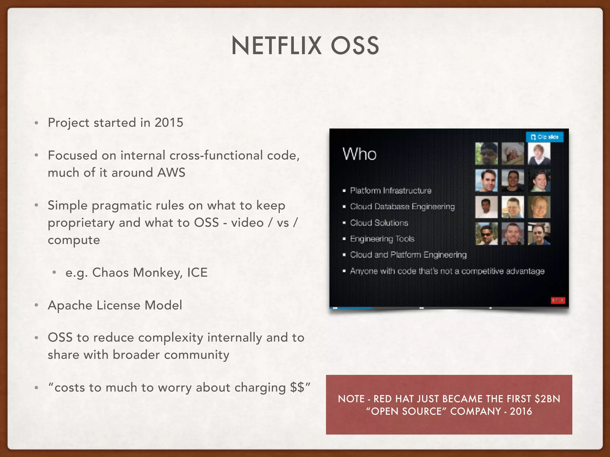 NETFLIX OSS
• Project started in 2015
• Focused on internal cross-functional code,
much of it around AWS
• Simple pragmatic rules on what to keep
proprietary and what to OSS - video / vs /
compute
• e.g. Chaos Monkey, ICE
• Apache License Model
• OSS to reduce complexity internally and to
share with broader community
• “costs to much to worry about charging $$”
NOTE - RED HAT JUST BECAME THE FIRST $2BN
“OPEN SOURCE” COMPANY - 2016
 