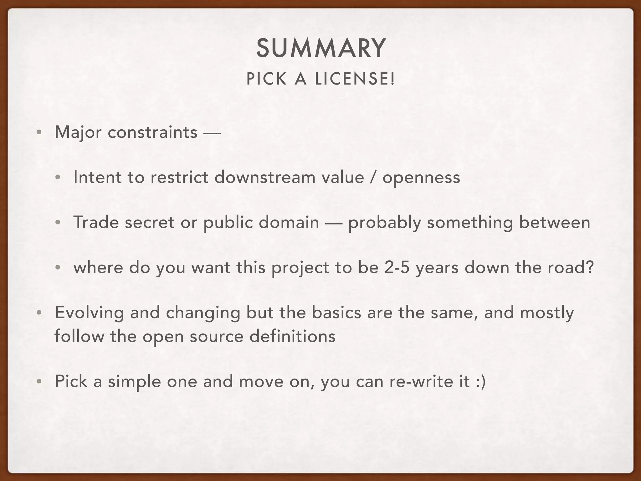 PICK A LICENSE!
SUMMARY
• Major constraints —
• Intent to restrict downstream value / openness
• Trade secret or public domain — probably something between
• where do you want this project to be 2-5 years down the road?
• Evolving and changing but the basics are the same, and mostly
follow the open source definitions
• Pick a simple one and move on, you can re-write it :)
 