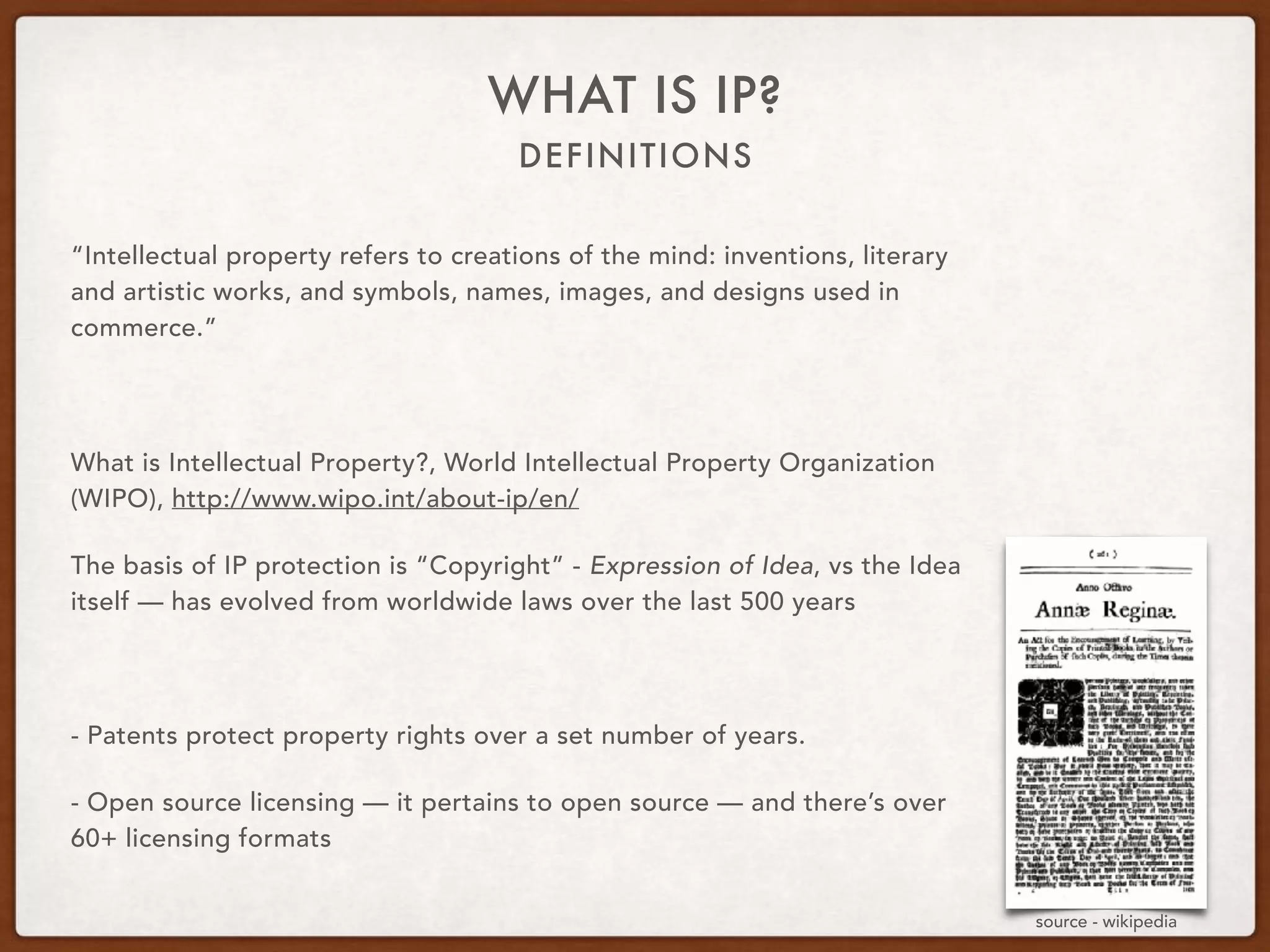 DEFINITIONS
WHAT IS IP?
“Intellectual property refers to creations of the mind: inventions, literary
and artistic works, and symbols, names, images, and designs used in
commerce.”
What is Intellectual Property?, World Intellectual Property Organization
(WIPO), http://www.wipo.int/about-ip/en/
The basis of IP protection is “Copyright” - Expression of Idea, vs the Idea
itself — has evolved from worldwide laws over the last 500 years
- Patents protect property rights over a set number of years.
- Open source licensing — it pertains to open source — and there’s over
60+ licensing formats
source - wikipedia
 