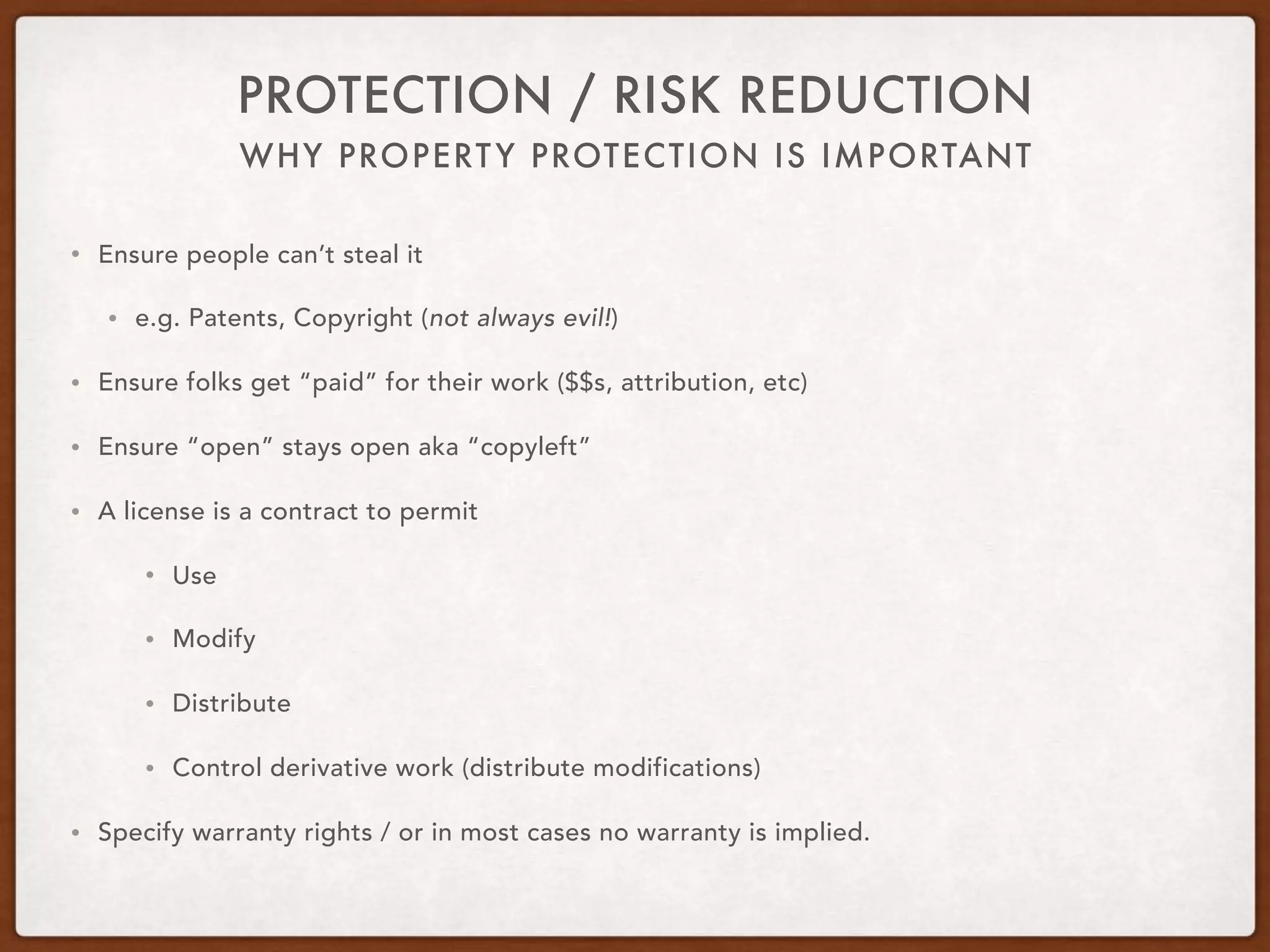 WHY PROPERTY PROTECTION IS IMPORTANT
PROTECTION / RISK REDUCTION
• Ensure people can’t steal it
• e.g. Patents, Copyright (not always evil!)
• Ensure folks get “paid” for their work ($$s, attribution, etc)
• Ensure “open” stays open aka “copyleft”
• A license is a contract to permit
• Use
• Modify
• Distribute
• Control derivative work (distribute modifications)
• Specify warranty rights / or in most cases no warranty is implied.
 