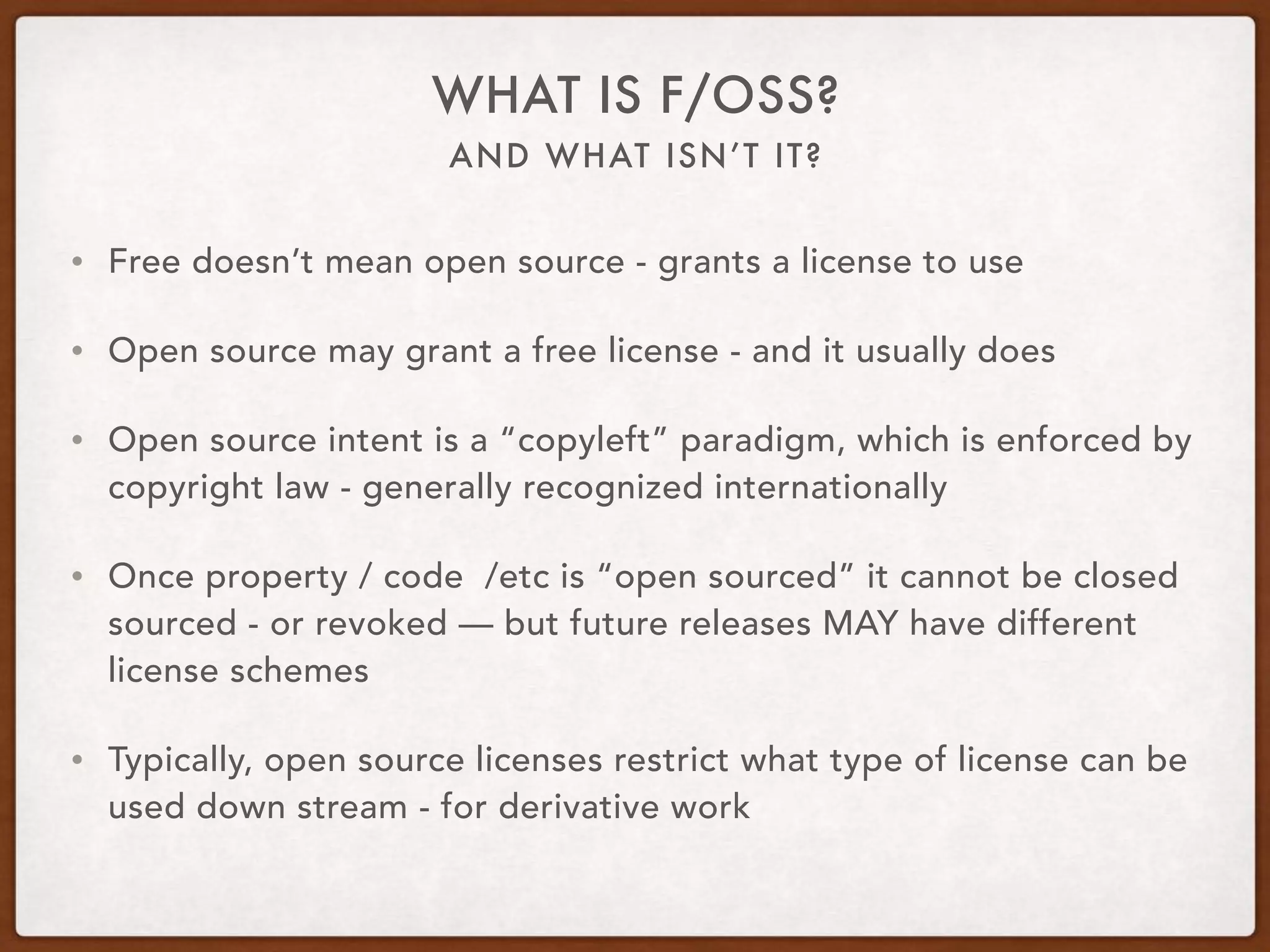 AND WHAT ISN’T IT?
WHAT IS F/OSS?
• Free doesn’t mean open source - grants a license to use
• Open source may grant a free license - and it usually does
• Open source intent is a “copyleft” paradigm, which is enforced by
copyright law - generally recognized internationally
• Once property / code /etc is “open sourced” it cannot be closed
sourced - or revoked — but future releases MAY have different
license schemes
• Typically, open source licenses restrict what type of license can be
used down stream - for derivative work
 