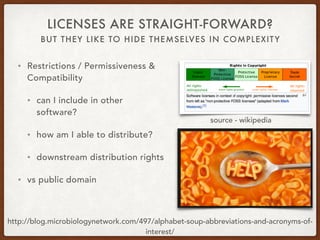 BUT THEY LIKE TO HIDE THEMSELVES IN COMPLEXITY
LICENSES ARE STRAIGHT-FORWARD?
• Restrictions / Permissiveness &
Compatibility
• can I include in other
software?
• how am I able to distribute?
• downstream distribution rights
• vs public domain
http://blog.microbiologynetwork.com/497/alphabet-soup-abbreviations-and-acronyms-of-
interest/
source - wikipedia
 