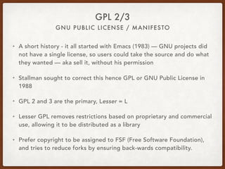 GNU PUBLIC LICENSE / MANIFESTO
GPL 2/3
• A short history - it all started with Emacs (1983) — GNU projects did
not have a single license, so users could take the source and do what
they wanted — aka sell it, without his permission
• Stallman sought to correct this hence GPL or GNU Public License in
1988
• GPL 2 and 3 are the primary, Lesser = L
• Lesser GPL removes restrictions based on proprietary and commercial
use, allowing it to be distributed as a library
• Prefer copyright to be assigned to FSF (Free Software Foundation),
and tries to reduce forks by ensuring back-wards compatibility.
 
