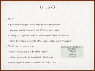 GPL 2/3
• GPL2
• provides the right to use, modify, derivative works
• requires distribution with the GPL license, in-tact
• ability to “copyleft” work to ensure open / free distribution
• is hard to incorporate into other licenses (see Library/Lesser)
• GPL3 - the current version
• is more compatible with other licenses
• allows patents to be included in the license
• more legal structure to handle violations, DRM
SOFTWARE THAT USES GPL…
-GNU STUFF
- ARDUINO
- FUSE
- GRAPHITE
- GNOME
 