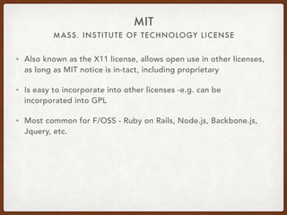 MASS. INSTITUTE OF TECHNOLOGY LICENSE
MIT
• Also known as the X11 license, allows open use in other licenses,
as long as MIT notice is in-tact, including proprietary
• Is easy to incorporate into other licenses -e.g. can be
incorporated into GPL
• Most common for F/OSS - Ruby on Rails, Node.js, Backbone.js,
Jquery, etc.
 