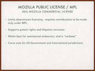 AKA MOZILLA COMMERCIAL LICENSE
MOZILLA PUBLIC LICENSE / MPL
• Limits downstream licensing - requires contributions to be made
only under MPL
• Supports patent rights and litigation structure
• Works best for commercial endeavors, and is “verbose”
• Carve outs for US Government and International jurisdictions
 