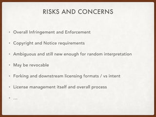 RISKS AND CONCERNS
• Overall Infringement and Enforcement
• Copyright and Notice requirements
• Ambiguous and still new enough for random interpretation
• May be revocable
• Forking and downstream licensing formats / vs intent
• License management itself and overall process
• …
 