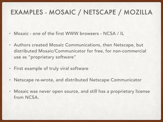 EXAMPLES - MOSAIC / NETSCAPE / MOZILLA
• Mosaic - one of the first WWW browsers - NCSA / IL
• Authors created Mosaic Communications, then Netscape, but
distributed Mosaic/Communicator for free, for non-commercial
use as “proprietary software”
• First example of truly viral software
• Netscape re-wrote, and distributed Netscape Communicator
• Mosaic was never open source, and still has a proprietary license
from NCSA.
 