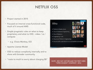 NETFLIX OSS
• Project started in 2015
• Focused on internal cross-functional code,
much of it around AWS
• Simple pragmatic rules on what to keep
proprietary and what to OSS - video / vs /
compute
• e.g. Chaos Monkey, ICE
• Apache License Model
• OSS to reduce complexity internally and to
share with broader community
• “costs to much to worry about charging $$”
NOTE - RED HAT JUST BECAME THE FIRST $2BN
“OPEN SOURCE” COMPANY - 2016
 