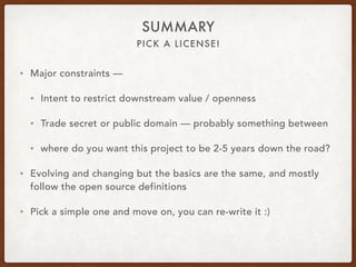 PICK A LICENSE!
SUMMARY
• Major constraints —
• Intent to restrict downstream value / openness
• Trade secret or public domain — probably something between
• where do you want this project to be 2-5 years down the road?
• Evolving and changing but the basics are the same, and mostly
follow the open source definitions
• Pick a simple one and move on, you can re-write it :)
 