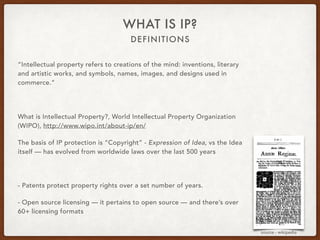 DEFINITIONS
WHAT IS IP?
“Intellectual property refers to creations of the mind: inventions, literary
and artistic works, and symbols, names, images, and designs used in
commerce.”
What is Intellectual Property?, World Intellectual Property Organization
(WIPO), http://www.wipo.int/about-ip/en/
The basis of IP protection is “Copyright” - Expression of Idea, vs the Idea
itself — has evolved from worldwide laws over the last 500 years
- Patents protect property rights over a set number of years.
- Open source licensing — it pertains to open source — and there’s over
60+ licensing formats
source - wikipedia
 