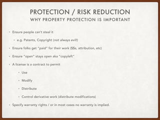 WHY PROPERTY PROTECTION IS IMPORTANT
PROTECTION / RISK REDUCTION
• Ensure people can’t steal it
• e.g. Patents, Copyright (not always evil!)
• Ensure folks get “paid” for their work ($$s, attribution, etc)
• Ensure “open” stays open aka “copyleft”
• A license is a contract to permit
• Use
• Modify
• Distribute
• Control derivative work (distribute modifications)
• Specify warranty rights / or in most cases no warranty is implied.
 
