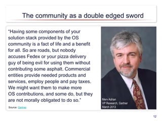 “Having some components of your
solution stack provided by the OS
community is a fact of life and a benefit
for all. So are roads, but nobody
accuses Fedex or your pizza delivery
guy of being evil for using them without
contributing some asphalt. Commercial
entities provide needed products and
services, employ people and pay taxes.
We might want them to make more
OS contributions, and some do, but they
are not morally obligated to do so.”
12
Source: Gartner
Merv Adrian
VP Research, Gartner
March 2013
The community as a double edged sword
 