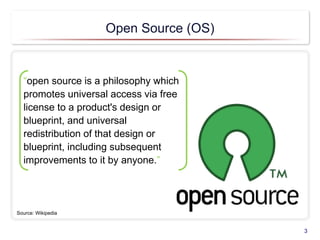 Open Source (OS)
3
“open source is a philosophy which
promotes universal access via free
license to a product's design or
blueprint, and universal
redistribution of that design or
blueprint, including subsequent
improvements to it by anyone.”
Source: Wikipedia
 