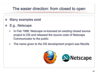 The easier direction: from closed to open
 Many examples exist
 E.g., Netscape
 In Feb 1998, Netscape re-licensed an existing closed source
project to OS and released the source code of Netscape
Communicator to the public
 The name given to the OS development project was Mozilla
44
 