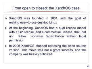 From open to closed: the XandrOS case
 XandrOS was founded in 2001, with the goal of
making easy-to-use desktop Linux
 At the beginning, XandrOS had a dual license model
with a GP license, and a commercial license that did
not allow software redistribution without legal
permission
 In 2006 XandrOS stopped releasing the open source
version. This move was not a great success, and the
company was heavily criticized
45
 