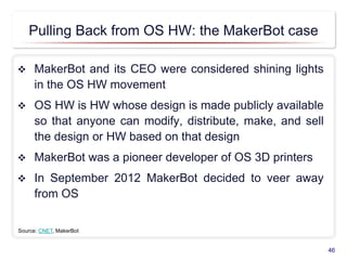 Pulling Back from OS HW: the MakerBot case
 MakerBot and its CEO were considered shining lights
in the OS HW movement
 OS HW is HW whose design is made publicly available
so that anyone can modify, distribute, make, and sell
the design or HW based on that design
 MakerBot was a pioneer developer of OS 3D printers
 In September 2012 MakerBot decided to veer away
from OS
46
Source: CNET, MakerBot
 