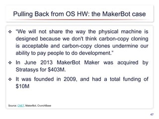 Pulling Back from OS HW: the MakerBot case
 “We will not share the way the physical machine is
designed because we don't think carbon-copy cloning
is acceptable and carbon-copy clones undermine our
ability to pay people to do development.”
 In June 2013 MakerBot Maker was acquired by
Stratasys for $403M.
 It was founded in 2009, and had a total funding of
$10M
47
Source: CNET, MakerBot, CrunchBase
 