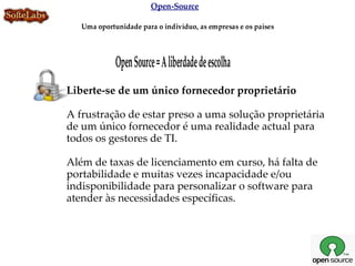 Open-Source

   Uma oportunidade para o indivíduo, as empresas e os países




             Open Source = A liberdade de escolha
Liberte-se de um único fornecedor proprietário

A frustração de estar preso a uma solução proprietária
de um único fornecedor é uma realidade actual para
todos os gestores de TI.

Além de taxas de licenciamento em curso, há falta de
portabilidade e muitas vezes incapacidade e/ou
indisponibilidade para personalizar o software para
atender às necessidades específicas.
 