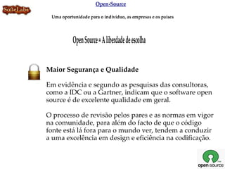 Open-Source

 Uma oportunidade para o indivíduo, as empresas e os países




           Open Source = A liberdade de escolha

Maior Segurança e Qualidade

Em evidência e segundo as pesquisas das consultoras,
como a IDC ou a Gartner, indicam que o software open
source é de excelente qualidade em geral.

O processo de revisão pelos pares e as normas em vigor
na comunidade, para além do facto de que o código
fonte está lá fora para o mundo ver, tendem a conduzir
a uma excelência em design e eficiência na codificação.
 