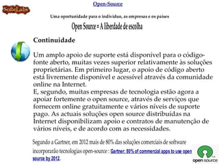 Open-Source

         Uma oportunidade para o indivíduo, as empresas e os países

                    Open Source = A liberdade de escolha
Continuidade

Um amplo apoio de suporte está disponível para o código-
fonte aberto, muitas vezes superior relativamente às soluções
proprietárias. Em primeiro lugar, o apoio de código aberto
está livremente disponível e acessível através da comunidade
online na Internet.
E, segundo, muitas empresas de tecnologia estão agora a
apoiar fortemente o open source, através de serviços que
fornecem online gratuitamente e vários níveis de suporte
pago. As actuais soluções open source distribuídas na
Internet disponibilizam apoio e contratos de manutenção de
vários níveis, e de acordo com as necessidades.

Segundo a Gartner, em 2012 mais de 80% das soluções comerciais de software
incorporarão tecnologias open-source : Gartner: 80% of commercial apps to use open
source by 2012.
 