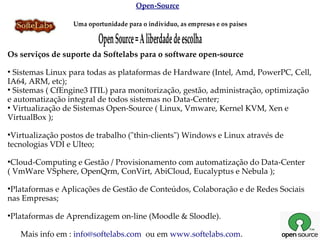 Open-Source

                    Uma oportunidade para o indivíduo, as empresas e os países

                            Open Source = A liberdade de escolha
Os serviços de suporte da Softelabs para o software open-source
●
  Sistemas Linux para todas as plataformas de Hardware (Intel, Amd, PowerPC, Cell,
IA64, ARM, etc);
●
  Sistemas ( CfEngine3 ITIL) para monitorização, gestão, administração, optimização
e automatização integral de todos sistemas no Data-Center;
●
  Virtualização de Sistemas Open-Source ( Linux, Vmware, Kernel KVM, Xen e
VirtualBox );
●
 Virtualização postos de trabalho ("thin-clients") Windows e Linux através de
tecnologias VDI e Ulteo;
●
 Cloud-Computing e Gestão / Provisionamento com automatização do Data-Center
( VmWare VSphere, OpenQrm, ConVirt, AbiCloud, Eucalyptus e Nebula );
●
 Plataformas e Aplicações de Gestão de Conteúdos, Colaboração e de Redes Sociais
nas Empresas;
●
    Plataformas de Aprendizagem on-line (Moodle & Sloodle).

      Mais info em : info@softelabs.com ou em www.softelabs.com.
 