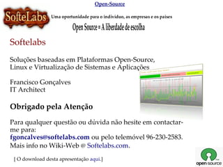 Open-Source

                Uma oportunidade para o indivíduo, as empresas e os países

                          Open Source = A liberdade de escolha
Softelabs
Soluções baseadas em Plataformas Open-Source,
Linux e Virtualização de Sistemas e Aplicações

Francisco Gonçalves
IT Architect

Obrigado pela Atenção
Para qualquer questão ou dúvida não hesite em contactar-
me para:
fgoncalves@softelabs.com ou pelo telemóvel 96-230-2583.
Mais info no Wiki-Web @ Softelabs.com.
 [ O download desta apresentação aqui.]
 