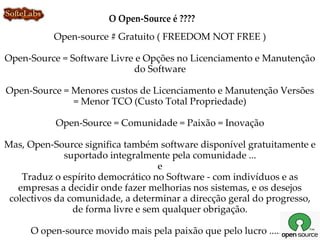 O Open-Source é ????
           Open-source # Gratuito ( FREEDOM NOT FREE )

Open-Source = Software Livre e Opções no Licenciamento e Manutenção
                            do Software

Open-Source = Menores custos de Licenciamento e Manutenção Versões
              = Menor TCO (Custo Total Propriedade)

           Open-Source = Comunidade = Paixão = Inovação

Mas, Open-Source significa também software disponível gratuitamente e
              suportado integralmente pela comunidade ...
                                    e
    Traduz o espírito democrático no Software - com indivíduos e as
   empresas a decidir onde fazer melhorias nos sistemas, e os desejos
 colectivos da comunidade, a determinar a direcção geral do progresso,
                de forma livre e sem qualquer obrigação.

     O open-source movido mais pela paixão que pelo lucro ..... !!
 