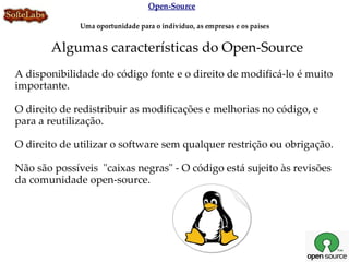 Open-Source

              Uma oportunidade para o indivíduo, as empresas e os países


       Algumas características do Open-Source
A disponibilidade do código fonte e o direito de modificá-lo é muito
importante.

O direito de redistribuir as modificações e melhorias no código, e
para a reutilização.

O direito de utilizar o software sem qualquer restrição ou obrigação.

Não são possíveis "caixas negras" - O código está sujeito às revisões
da comunidade open-source.
 