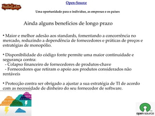 Open-Source

                 Uma oportunidade para o indivíduo, as empresas e os países


           Ainda alguns benefícios de longo prazo


 Maior e melhor adesão aos standards, fomentando a concorrência no
mercado, reduzindo a dependência de fornecedores e práticas de preços e
estratégias de monopólio.

 Disponibilidade do código fonte permite uma maior continuidade e
segurança contra:
 - Colapso financeiro de fornecedores de produtos-chave
 - Fornecedores que retiram o apoio aos produtos considerados não
rentáveis

 Protecção contra ser obrigado a ajustar a sua estratégia de TI de acordo
com as necessidade de dinheiro do seu fornecedor de software.
 