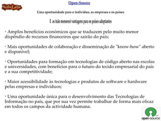 Open-Source

                Uma oportunidade para o indivíduo, as empresas e os países

                        E as (não menores) vantagens para os países adoptantes

 Amplos benefícios económicos que se traduzem pelo muito menor
dispêndio de recursos financeiros que sairão do país;

 Mais oportunidades de colaboração e disseminação de "know-how" aberto
e disponível;

 Oportunidades para formação em tecnologias de código aberto nas escolas
e universidades, com benefícios para o futuro do tecido empresarial do país
e a sua competitividade;

 Maior acessibilidade às tecnologias e produtos de software e hardware
pelas empresas e indivíduos;

 Uma oportunidade única para o desenvolvimento das Tecnologias de
Informação no país, que por sua vez permite trabalhar de forma mais eficaz
em todos os campos da actividade humana.
 