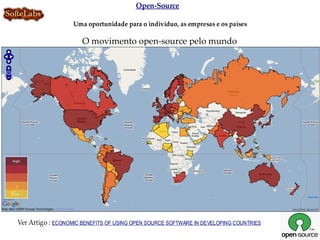 Open-Source

                   Uma oportunidade para o indivíduo, as empresas e os países

                      O movimento open-source pelo mundo




Ver Artigo : ECONOMIC BENEFITS OF USING OPEN SOURCE SOFTWARE IN DEVELOPING COUNTRIES
 
