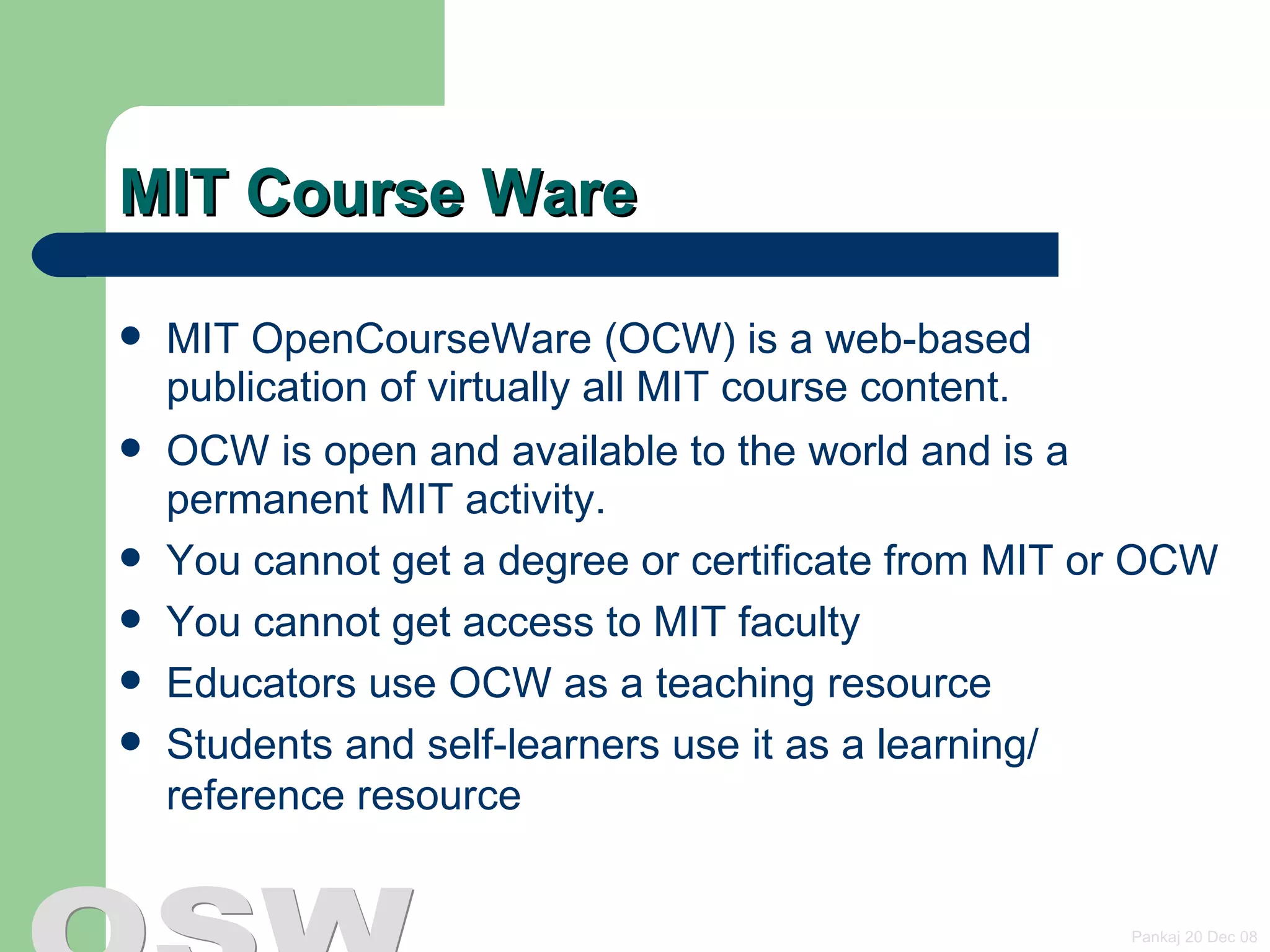 MIT Course Ware MIT OpenCourseWare (OCW) is a web-based publication of virtually all MIT course content. OCW is open and available to the world and is a permanent MIT activity. You cannot get a degree or certificate from MIT or OCW  You cannot get access to MIT faculty Educators use OCW as a teaching resource  Students and self-learners use it as a learning/ reference resource  