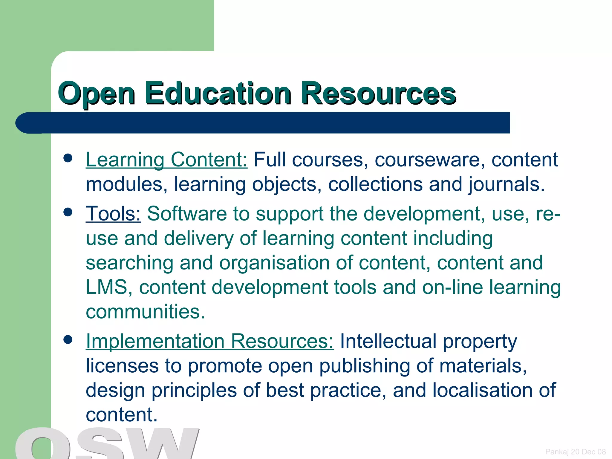 Open Education Resources Learning Content:  Full courses, courseware, content modules, learning objects, collections and journals. Tools:  Software to support the development, use, re-use and delivery of learning content including searching and organisation of content, content and LMS, content development tools and on-line learning communities. Implementation Resources:  Intellectual property licenses to promote open publishing of materials, design principles of best practice, and localisation of content. 